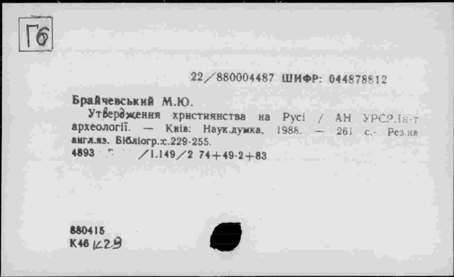 ﻿22/880004487 ШИФР: 044878812
Брайчевський М.Ю.
Утвердження християнства на Русі / АН УРСР.Ін-т археології. — Київ. Наук.думка, 1988. — 261 с,- Резка аигллз. БЮліогр.х.229-255
4893 Г /1.149/2 74 + 49-2+83
880418
К4в|д2-£